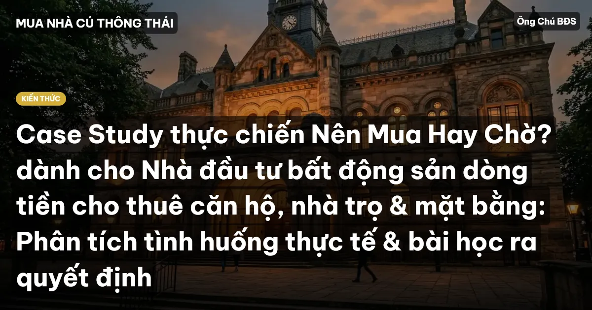 Case Study thực chiến Nên Mua Hay Chờ? dành cho Nhà đầu tư bất động sản dòng tiền cho thuê căn hộ, nhà trọ & mặt bằng: Phân tích tình huống thực tế & bài học ra quyết định
