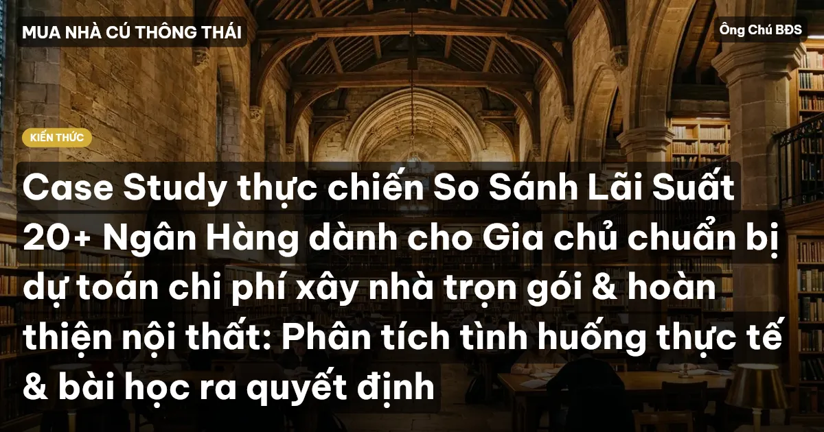 Case Study thực chiến So Sánh Lãi Suất 20+ Ngân Hàng dành cho Gia chủ chuẩn bị dự toán chi phí xây nhà trọn gói & hoàn thiện nội thất: Phân tích tình huống thực tế & bài học ra quyết định