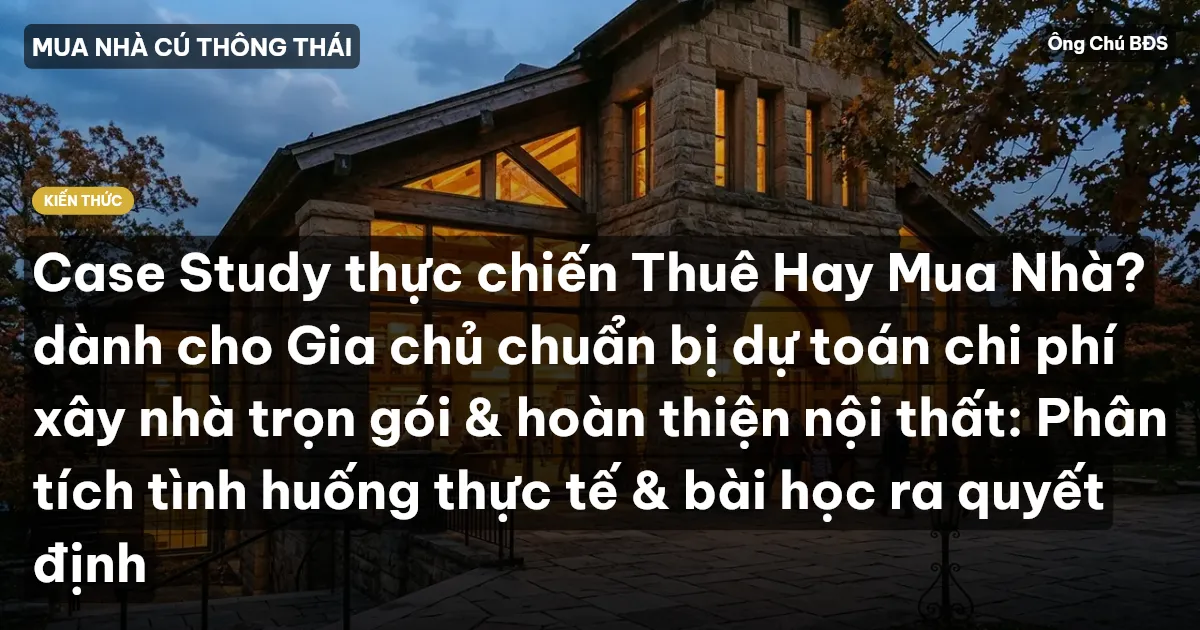 Case Study thực chiến Thuê Hay Mua Nhà? dành cho Gia chủ chuẩn bị dự toán chi phí xây nhà trọn gói & hoàn thiện nội thất: Phân tích tình huống thực tế & bài học ra quyết định