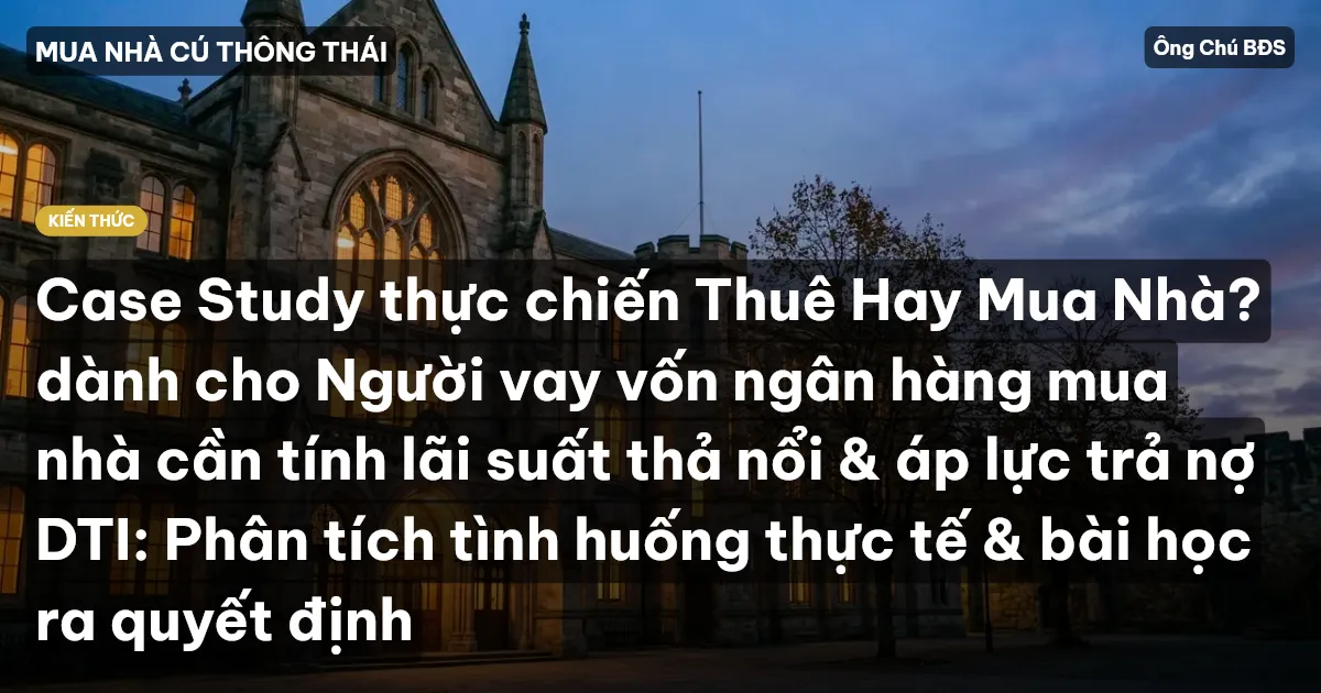 Case Study thực chiến Thuê Hay Mua Nhà? dành cho Người vay vốn ngân hàng mua nhà cần tính lãi suất thả nổi & áp lực trả nợ DTI: Phân tích tình huống thực tế & bài học ra quyết định