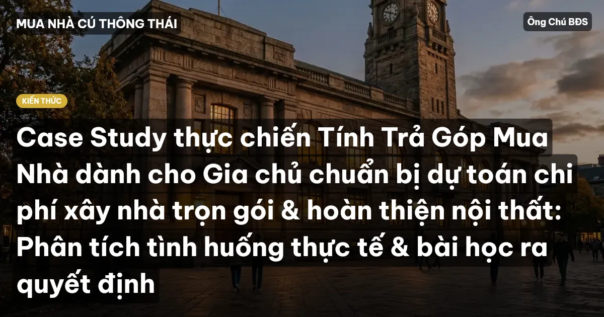 Case Study thực chiến Tính Trả Góp Mua Nhà dành cho Gia chủ chuẩn bị dự toán chi phí xây nhà trọn gói & hoàn thiện nội thất: Phân tích tình huống thực tế & bài học ra quyết định