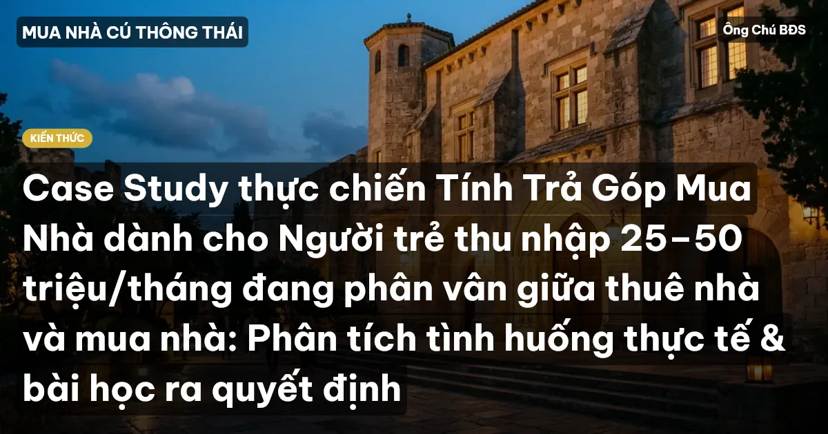 Case Study thực chiến Tính Trả Góp Mua Nhà dành cho Người trẻ thu nhập 25–50 triệu/tháng đang phân vân giữa thuê nhà và mua nhà: Phân tích tình huống thực tế & bài học ra quyết định