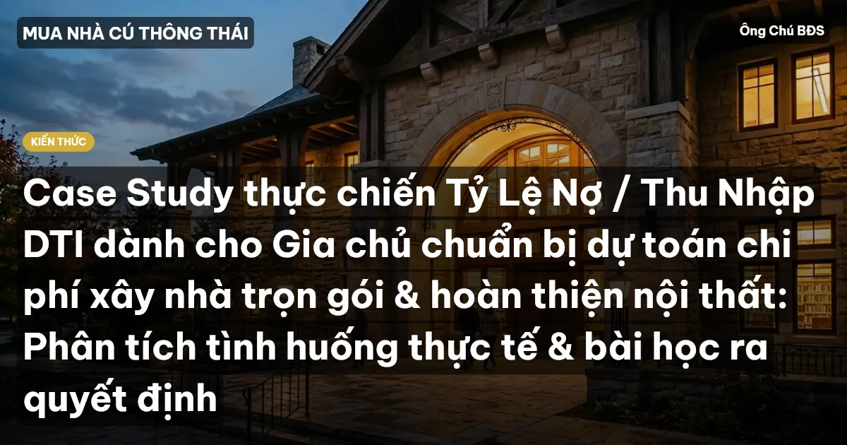 Case Study thực chiến Tỷ Lệ Nợ / Thu Nhập DTI dành cho Gia chủ chuẩn bị dự toán chi phí xây nhà trọn gói & hoàn thiện nội thất: Phân tích tình huống thực tế & bài học ra quyết định
