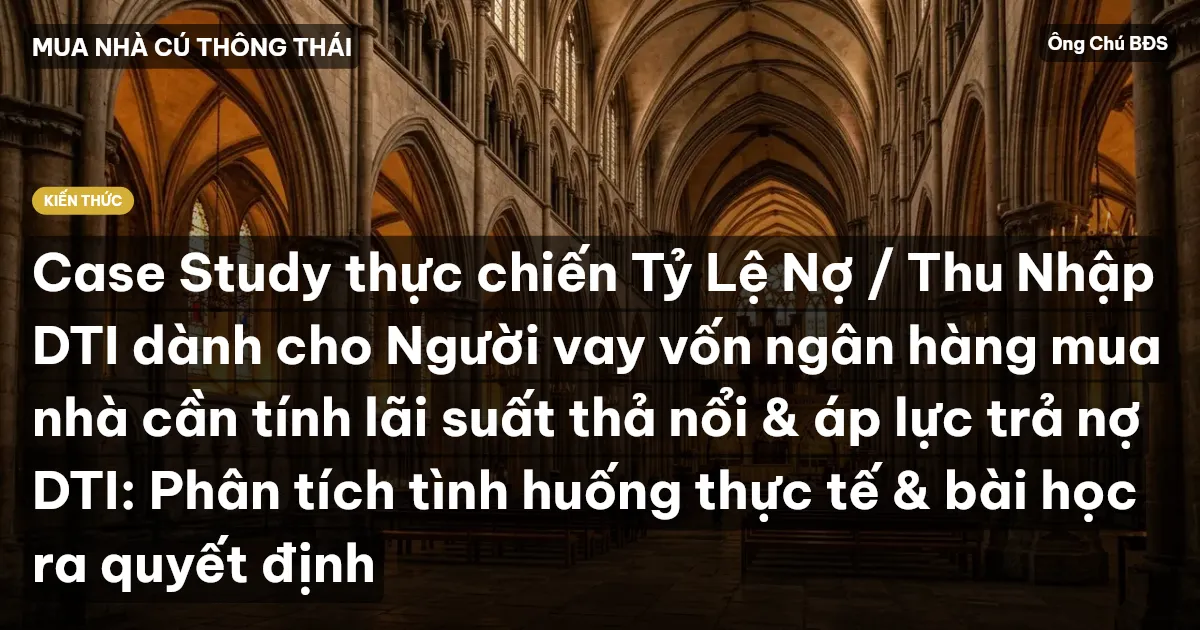 Case Study thực chiến Tỷ Lệ Nợ / Thu Nhập DTI dành cho Người vay vốn ngân hàng mua nhà cần tính lãi suất thả nổi & áp lực trả nợ DTI: Phân tích tình huống thực tế & bài học ra quyết định