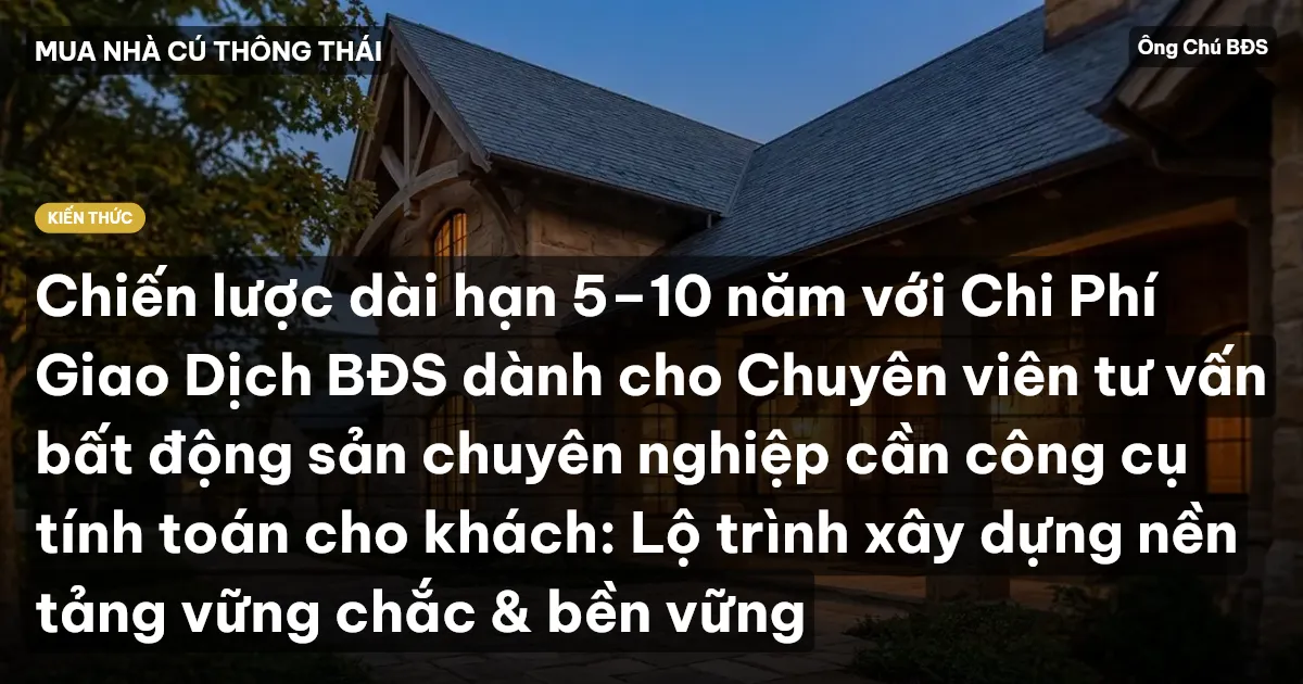 Chiến lược dài hạn 5–10 năm với Chi Phí Giao Dịch BĐS dành cho Chuyên viên tư vấn bất động sản chuyên nghiệp cần công cụ tính toán cho khách: Lộ trình xây dựng nền tảng vững chắc & bền vững