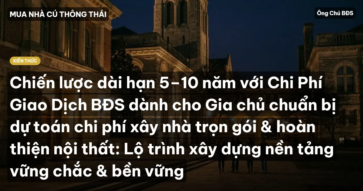 Chiến lược dài hạn 5–10 năm với Chi Phí Giao Dịch BĐS dành cho Gia chủ chuẩn bị dự toán chi phí xây nhà trọn gói & hoàn thiện nội thất: Lộ trình xây dựng nền tảng vững chắc & bền vững