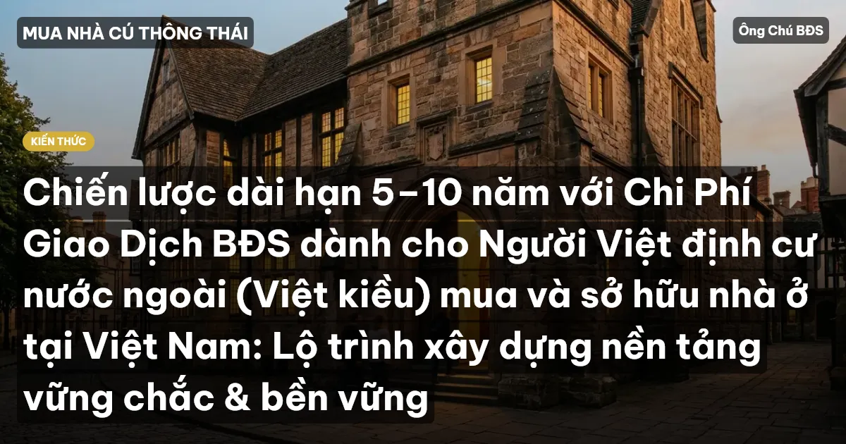Chiến lược dài hạn 5–10 năm với Chi Phí Giao Dịch BĐS dành cho Người Việt định cư nước ngoài (Việt kiều) mua và sở hữu nhà ở tại Việt Nam: Lộ trình xây dựng nền tảng vững chắc & bền vững