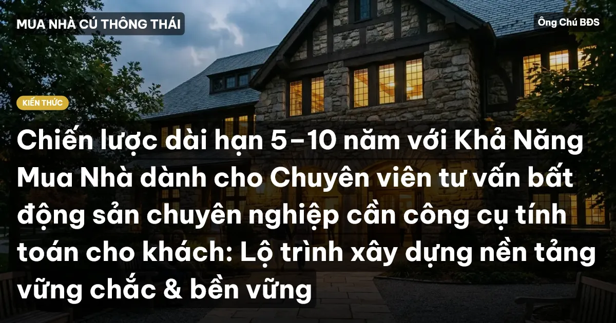 Chiến lược dài hạn 5–10 năm với Khả Năng Mua Nhà dành cho Chuyên viên tư vấn bất động sản chuyên nghiệp cần công cụ tính toán cho khách: Lộ trình xây dựng nền tảng vững chắc & bền vững