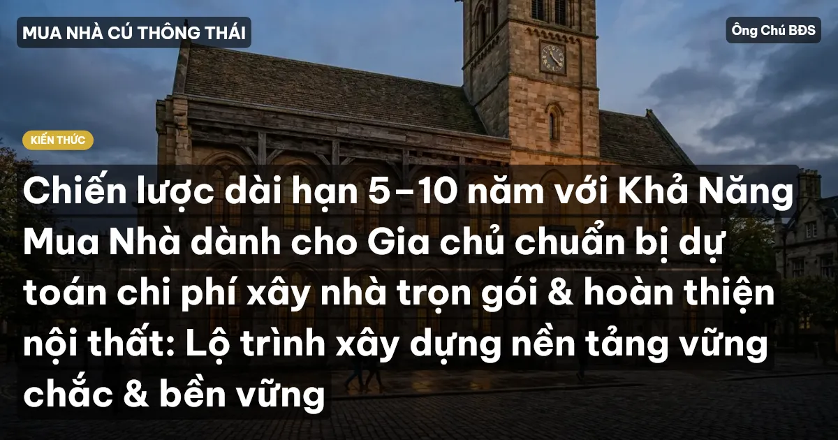 Chiến lược dài hạn 5–10 năm với Khả Năng Mua Nhà dành cho Gia chủ chuẩn bị dự toán chi phí xây nhà trọn gói & hoàn thiện nội thất: Lộ trình xây dựng nền tảng vững chắc & bền vững
