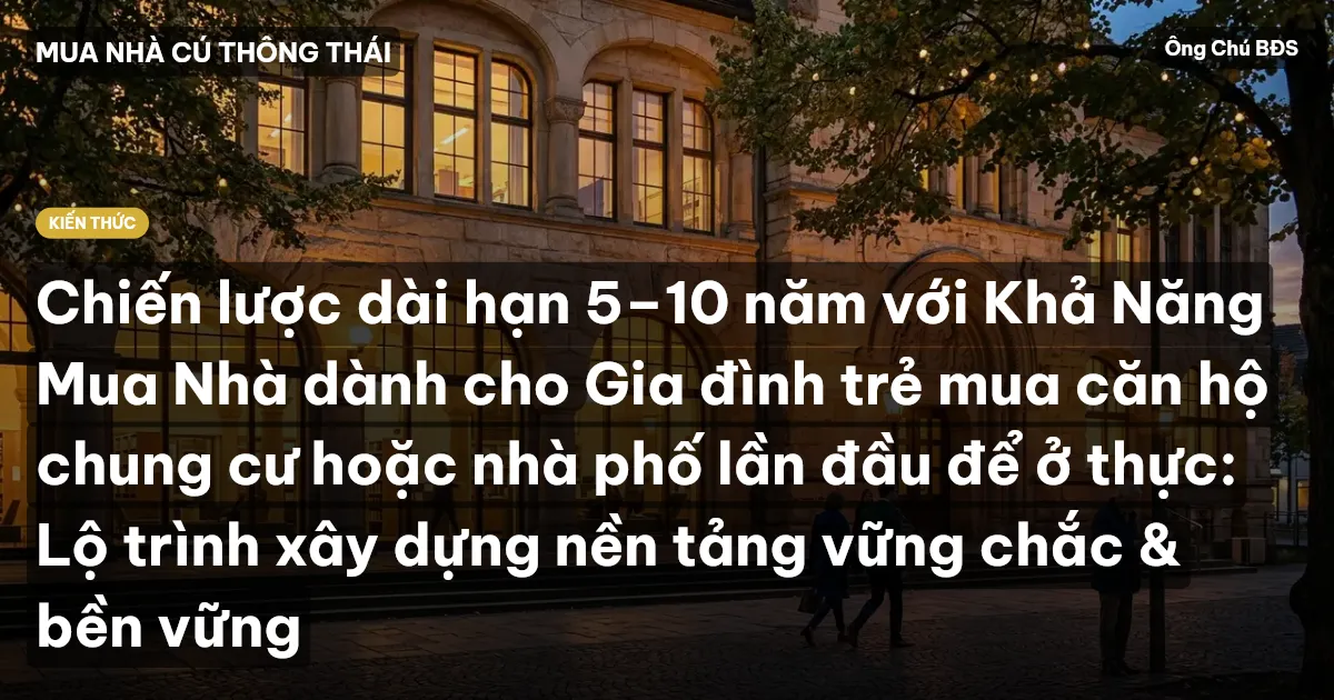 Chiến lược dài hạn 5–10 năm với Khả Năng Mua Nhà dành cho Gia đình trẻ mua căn hộ chung cư hoặc nhà phố lần đầu để ở thực: Lộ trình xây dựng nền tảng vững chắc & bền vững