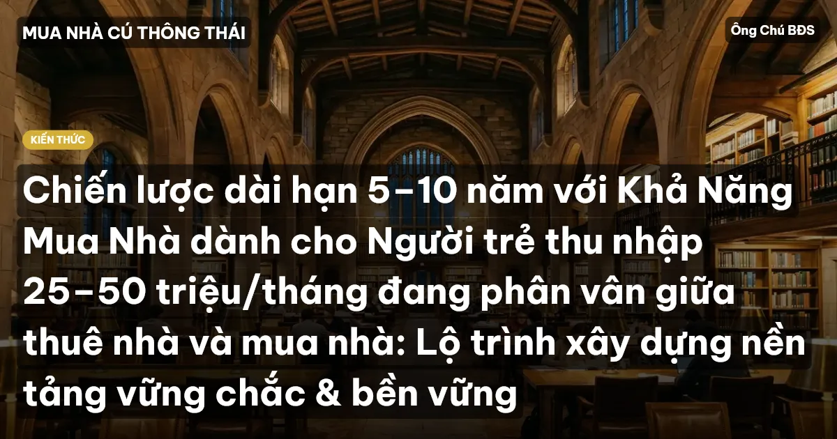 Chiến lược dài hạn 5–10 năm với Khả Năng Mua Nhà dành cho Người trẻ thu nhập 25–50 triệu/tháng đang phân vân giữa thuê nhà và mua nhà: Lộ trình xây dựng nền tảng vững chắc & bền vững