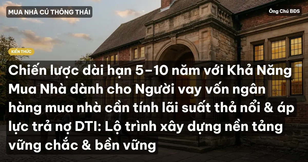 Chiến lược dài hạn 5–10 năm với Khả Năng Mua Nhà dành cho Người vay vốn ngân hàng mua nhà cần tính lãi suất thả nổi & áp lực trả nợ DTI: Lộ trình xây dựng nền tảng vững chắc & bền vững