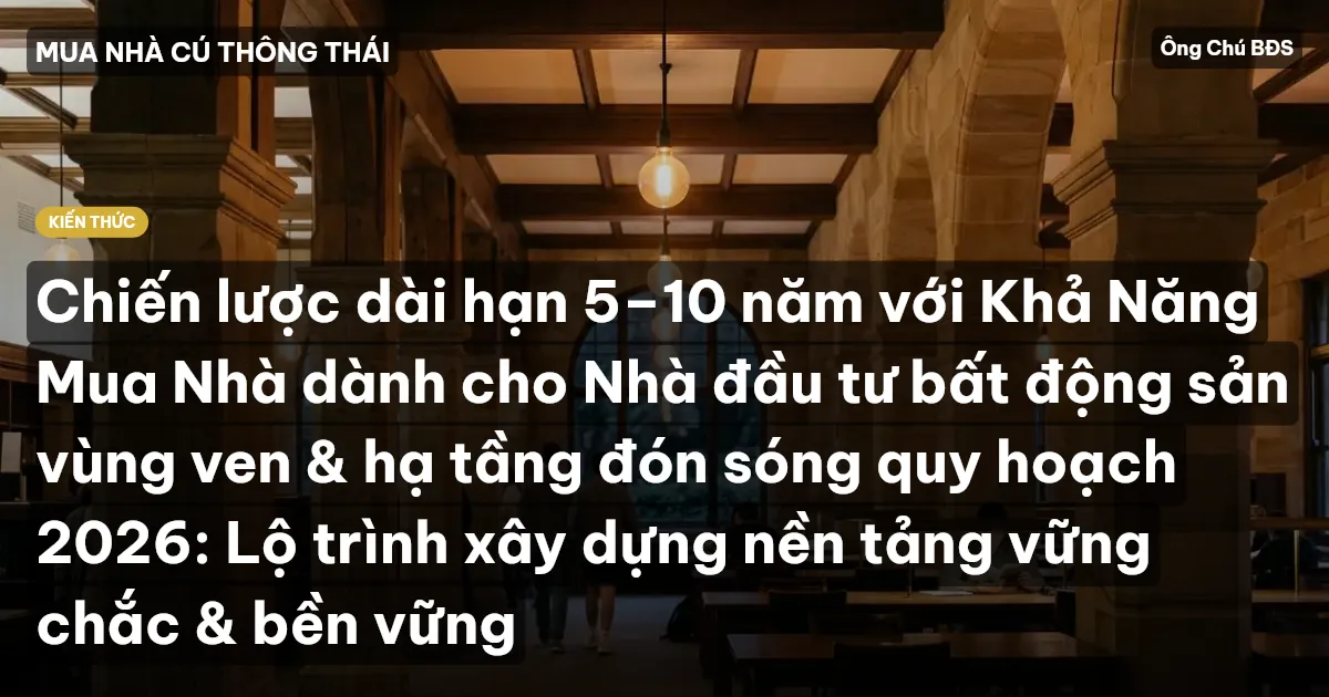 Chiến lược dài hạn 5–10 năm với Khả Năng Mua Nhà dành cho Nhà đầu tư bất động sản vùng ven & hạ tầng đón sóng quy hoạch 2026: Lộ trình xây dựng nền tảng vững chắc & bền vững