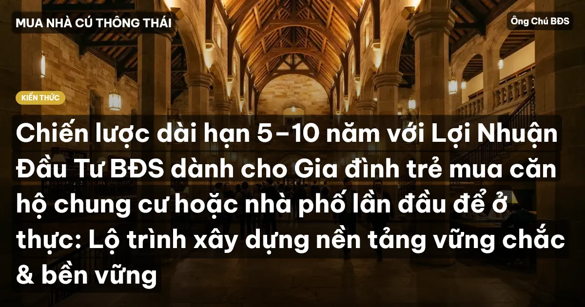 Chiến lược dài hạn 5–10 năm với Lợi Nhuận Đầu Tư BĐS dành cho Gia đình trẻ mua căn hộ chung cư hoặc nhà phố lần đầu để ở thực: Lộ trình xây dựng nền tảng vững chắc & bền vững