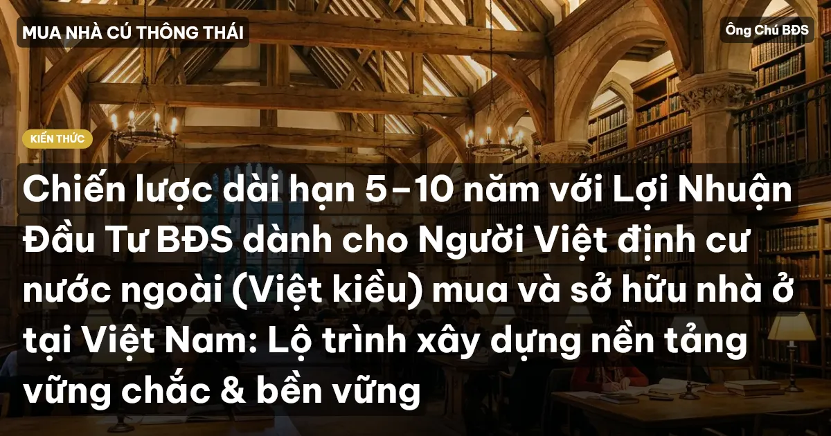 Chiến lược dài hạn 5–10 năm với Lợi Nhuận Đầu Tư BĐS dành cho Người Việt định cư nước ngoài (Việt kiều) mua và sở hữu nhà ở tại Việt Nam: Lộ trình xây dựng nền tảng vững chắc & bền vững