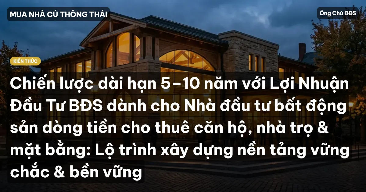 Chiến lược dài hạn 5–10 năm với Lợi Nhuận Đầu Tư BĐS dành cho Nhà đầu tư bất động sản dòng tiền cho thuê căn hộ, nhà trọ & mặt bằng: Lộ trình xây dựng nền tảng vững chắc & bền vững