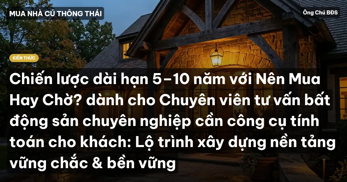 Chiến lược dài hạn 5–10 năm với Nên Mua Hay Chờ? dành cho Chuyên viên tư vấn bất động sản chuyên nghiệp cần công cụ tính toán cho khách: Lộ trình xây dựng nền tảng vững chắc & bền vững