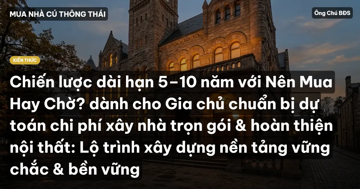 Chiến lược dài hạn 5–10 năm với Nên Mua Hay Chờ? dành cho Gia chủ chuẩn bị dự toán chi phí xây nhà trọn gói & hoàn thiện nội thất: Lộ trình xây dựng nền tảng vững chắc & bền vững