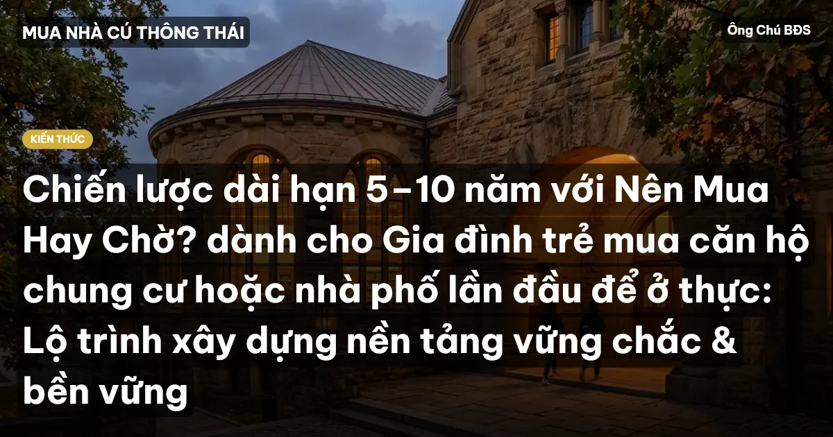 Chiến lược dài hạn 5–10 năm với Nên Mua Hay Chờ? dành cho Gia đình trẻ mua căn hộ chung cư hoặc nhà phố lần đầu để ở thực: Lộ trình xây dựng nền tảng vững chắc & bền vững