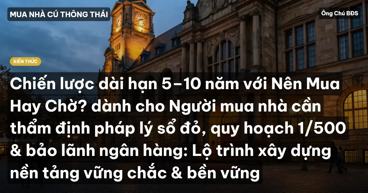 Chiến lược dài hạn 5–10 năm với Nên Mua Hay Chờ? dành cho Người mua nhà cần thẩm định pháp lý sổ đỏ, quy hoạch 1/500 & bảo lãnh ngân hàng: Lộ trình xây dựng nền tảng vững chắc & bền vững