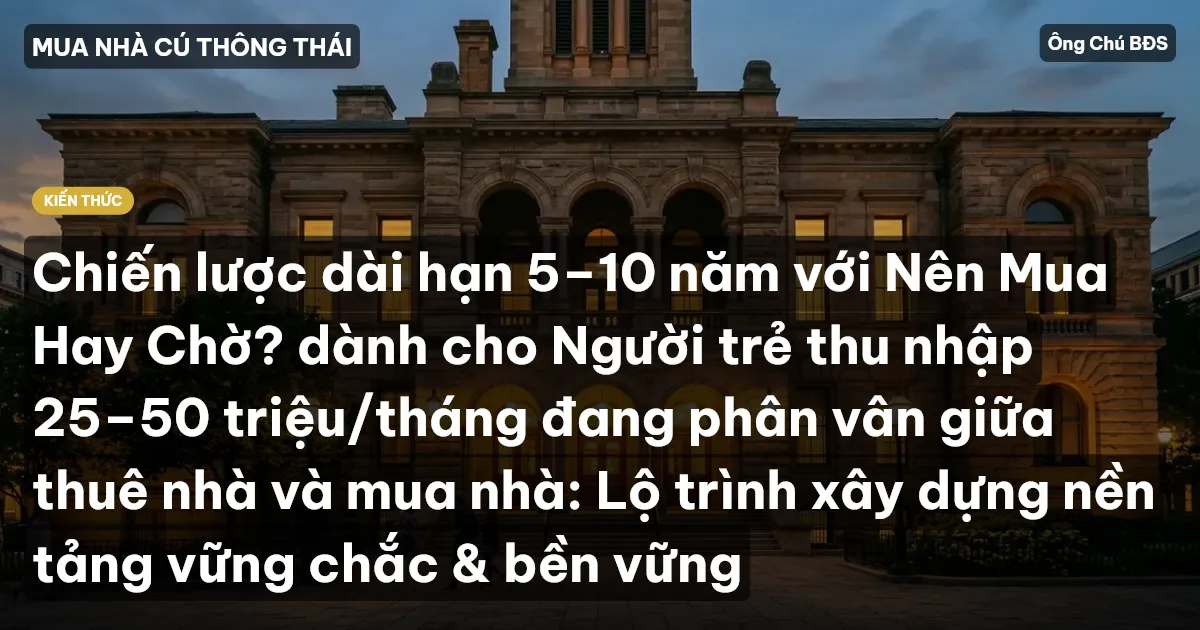 Chiến lược dài hạn 5–10 năm với Nên Mua Hay Chờ? dành cho Người trẻ thu nhập 25–50 triệu/tháng đang phân vân giữa thuê nhà và mua nhà: Lộ trình xây dựng nền tảng vững chắc & bền vững