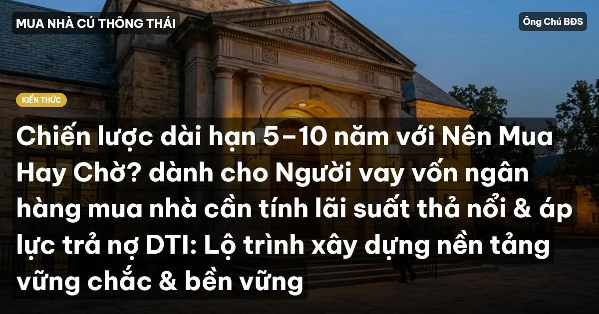 Chiến lược dài hạn 5–10 năm với Nên Mua Hay Chờ? dành cho Người vay vốn ngân hàng mua nhà cần tính lãi suất thả nổi & áp lực trả nợ DTI: Lộ trình xây dựng nền tảng vững chắc & bền vững