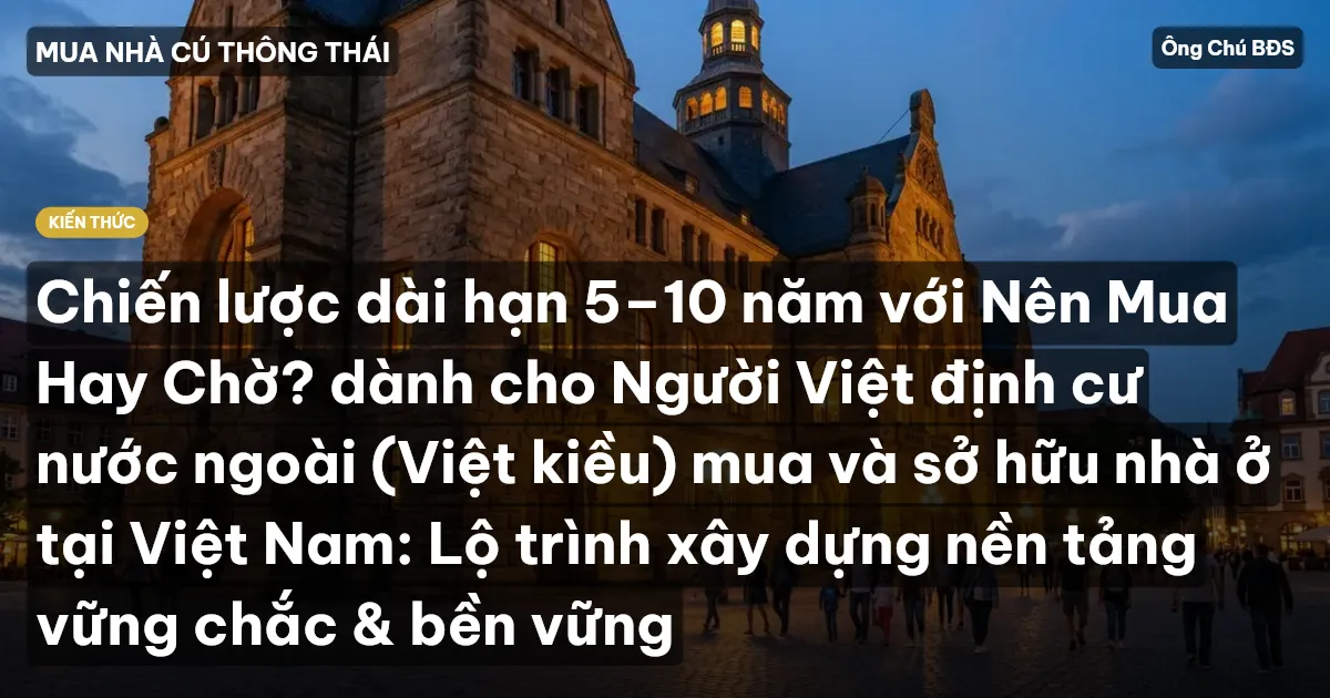 Chiến lược dài hạn 5–10 năm với Nên Mua Hay Chờ? dành cho Người Việt định cư nước ngoài (Việt kiều) mua và sở hữu nhà ở tại Việt Nam: Lộ trình xây dựng nền tảng vững chắc & bền vững