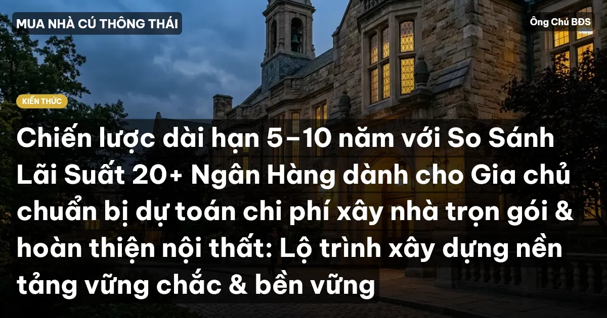 Chiến lược dài hạn 5–10 năm với So Sánh Lãi Suất 20+ Ngân Hàng dành cho Gia chủ chuẩn bị dự toán chi phí xây nhà trọn gói & hoàn thiện nội thất: Lộ trình xây dựng nền tảng vững chắc & bền vững