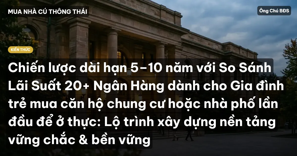 Chiến lược dài hạn 5–10 năm với So Sánh Lãi Suất 20+ Ngân Hàng dành cho Gia đình trẻ mua căn hộ chung cư hoặc nhà phố lần đầu để ở thực: Lộ trình xây dựng nền tảng vững chắc & bền vững