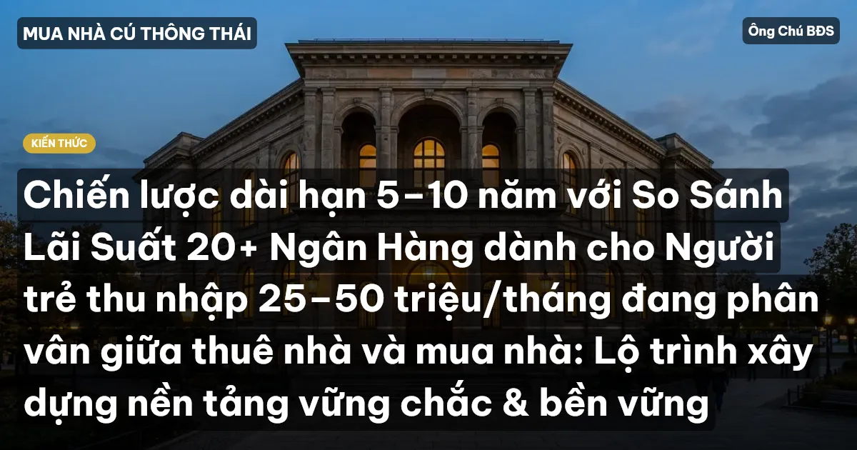 Chiến lược dài hạn 5–10 năm với So Sánh Lãi Suất 20+ Ngân Hàng dành cho Người trẻ thu nhập 25–50 triệu/tháng đang phân vân giữa thuê nhà và mua nhà: Lộ trình xây dựng nền tảng vững chắc & bền vững