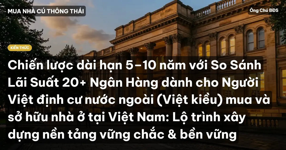 Chiến lược dài hạn 5–10 năm với So Sánh Lãi Suất 20+ Ngân Hàng dành cho Người Việt định cư nước ngoài (Việt kiều) mua và sở hữu nhà ở tại Việt Nam: Lộ trình xây dựng nền tảng vững chắc & bền vững