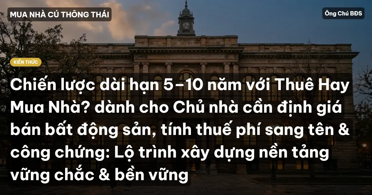 Chiến lược dài hạn 5–10 năm với Thuê Hay Mua Nhà? dành cho Chủ nhà cần định giá bán bất động sản, tính thuế phí sang tên & công chứng: Lộ trình xây dựng nền tảng vững chắc & bền vững