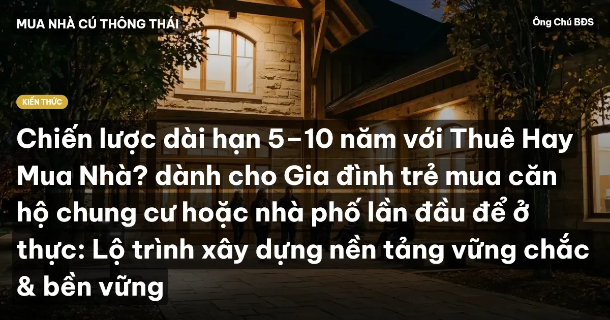 Chiến lược dài hạn 5–10 năm với Thuê Hay Mua Nhà? dành cho Gia đình trẻ mua căn hộ chung cư hoặc nhà phố lần đầu để ở thực: Lộ trình xây dựng nền tảng vững chắc & bền vững