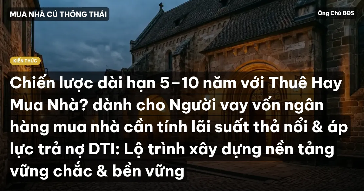 Chiến lược dài hạn 5–10 năm với Thuê Hay Mua Nhà? dành cho Người vay vốn ngân hàng mua nhà cần tính lãi suất thả nổi & áp lực trả nợ DTI: Lộ trình xây dựng nền tảng vững chắc & bền vững