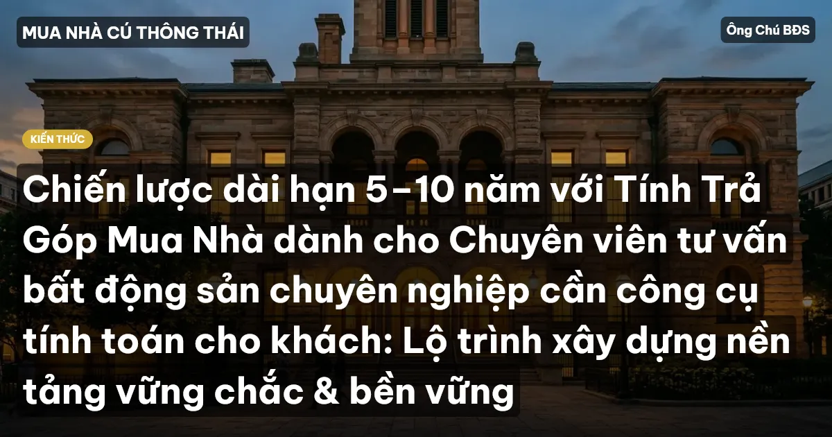 Chiến lược dài hạn 5–10 năm với Tính Trả Góp Mua Nhà dành cho Chuyên viên tư vấn bất động sản chuyên nghiệp cần công cụ tính toán cho khách: Lộ trình xây dựng nền tảng vững chắc & bền vững