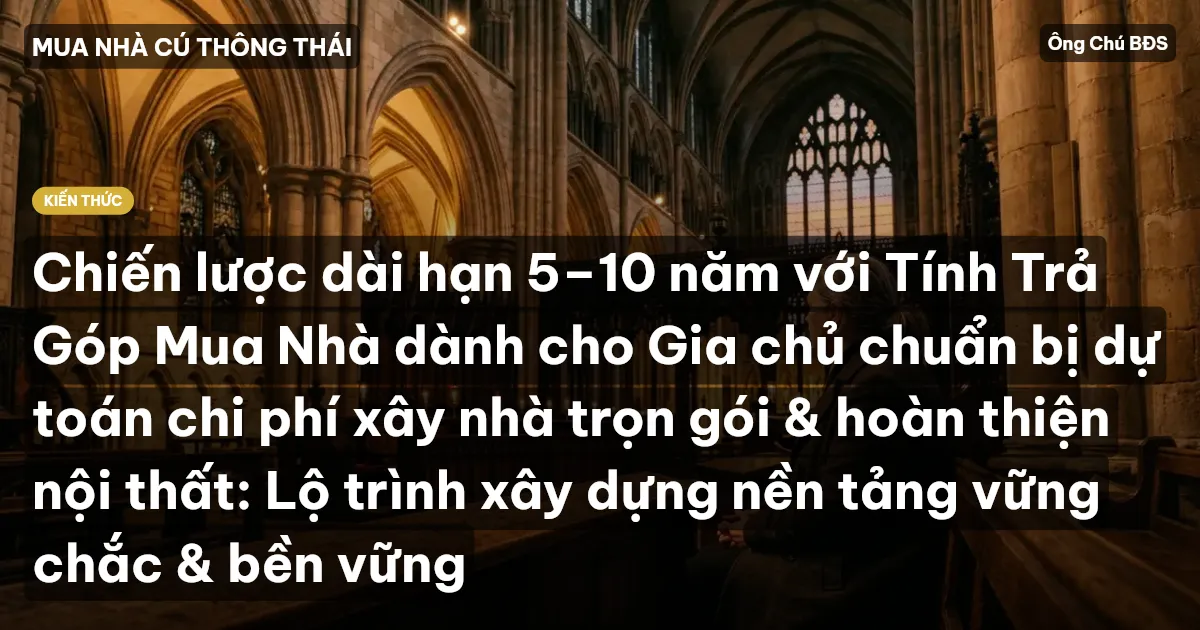 Chiến lược dài hạn 5–10 năm với Tính Trả Góp Mua Nhà dành cho Gia chủ chuẩn bị dự toán chi phí xây nhà trọn gói & hoàn thiện nội thất: Lộ trình xây dựng nền tảng vững chắc & bền vững