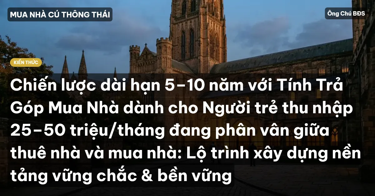 Chiến lược dài hạn 5–10 năm với Tính Trả Góp Mua Nhà dành cho Người trẻ thu nhập 25–50 triệu/tháng đang phân vân giữa thuê nhà và mua nhà: Lộ trình xây dựng nền tảng vững chắc & bền vững