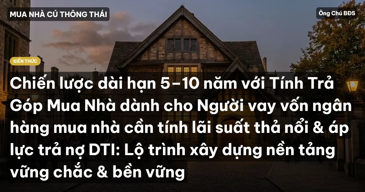Chiến lược dài hạn 5–10 năm với Tính Trả Góp Mua Nhà dành cho Người vay vốn ngân hàng mua nhà cần tính lãi suất thả nổi & áp lực trả nợ DTI: Lộ trình xây dựng nền tảng vững chắc & bền vững