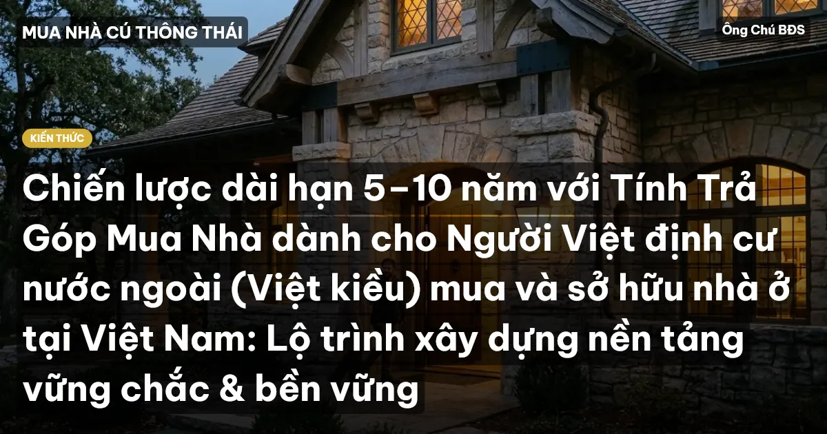 Chiến lược dài hạn 5–10 năm với Tính Trả Góp Mua Nhà dành cho Người Việt định cư nước ngoài (Việt kiều) mua và sở hữu nhà ở tại Việt Nam: Lộ trình xây dựng nền tảng vững chắc & bền vững