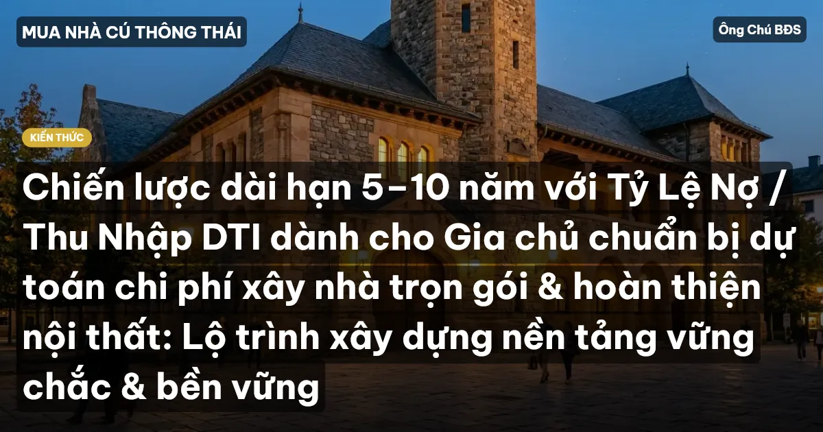 Chiến lược dài hạn 5–10 năm với Tỷ Lệ Nợ / Thu Nhập DTI dành cho Gia chủ chuẩn bị dự toán chi phí xây nhà trọn gói & hoàn thiện nội thất: Lộ trình xây dựng nền tảng vững chắc & bền vững