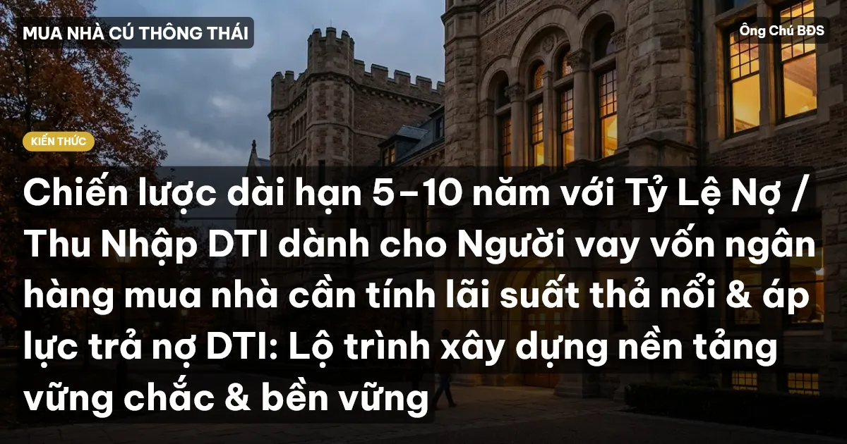 Chiến lược dài hạn 5–10 năm với Tỷ Lệ Nợ / Thu Nhập DTI dành cho Người vay vốn ngân hàng mua nhà cần tính lãi suất thả nổi & áp lực trả nợ DTI: Lộ trình xây dựng nền tảng vững chắc & bền vững