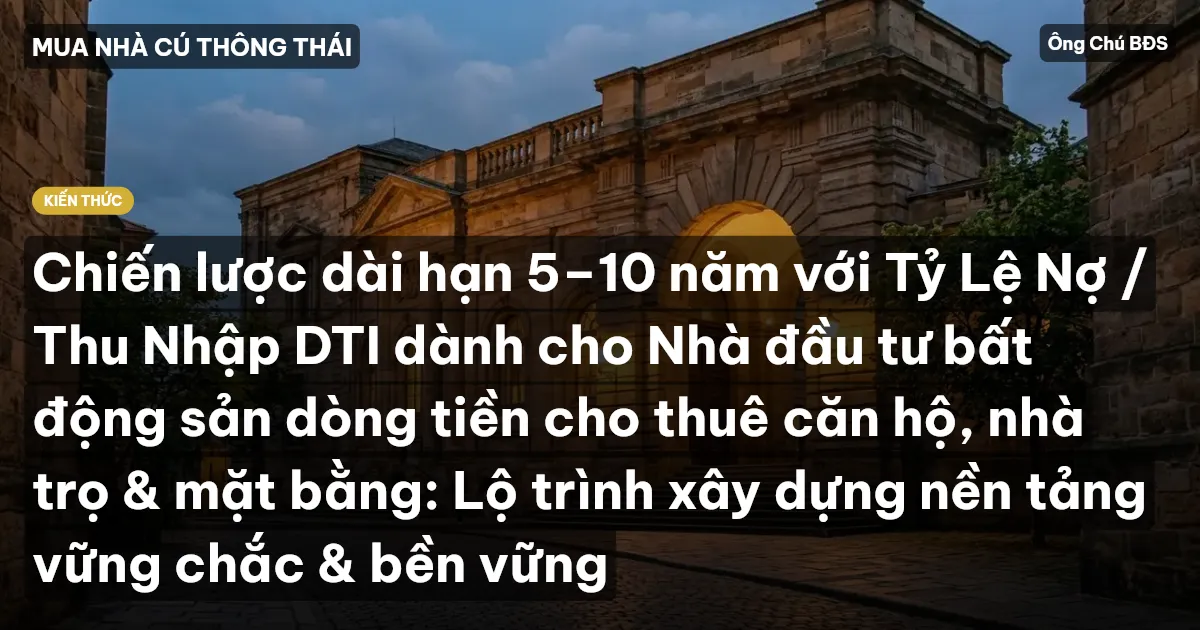 Chiến lược dài hạn 5–10 năm với Tỷ Lệ Nợ / Thu Nhập DTI dành cho Nhà đầu tư bất động sản dòng tiền cho thuê căn hộ, nhà trọ & mặt bằng: Lộ trình xây dựng nền tảng vững chắc & bền vững