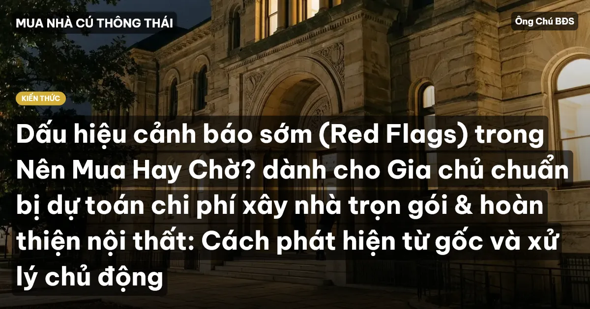 Dấu hiệu cảnh báo sớm (Red Flags) trong Nên Mua Hay Chờ? dành cho Gia chủ chuẩn bị dự toán chi phí xây nhà trọn gói & hoàn thiện nội thất: Cách phát hiện từ gốc và xử lý chủ động