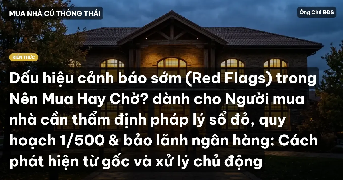 Dấu hiệu cảnh báo sớm (Red Flags) trong Nên Mua Hay Chờ? dành cho Người mua nhà cần thẩm định pháp lý sổ đỏ, quy hoạch 1/500 & bảo lãnh ngân hàng: Cách phát hiện từ gốc và xử lý chủ động