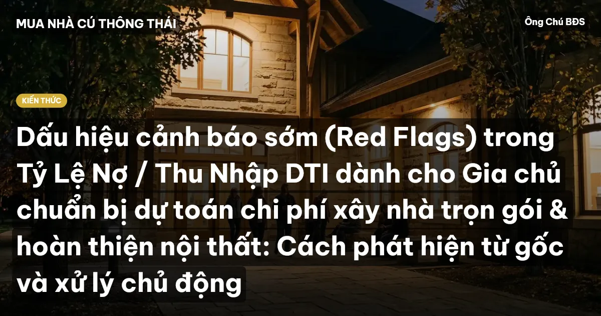 Dấu hiệu cảnh báo sớm (Red Flags) trong Tỷ Lệ Nợ / Thu Nhập DTI dành cho Gia chủ chuẩn bị dự toán chi phí xây nhà trọn gói & hoàn thiện nội thất: Cách phát hiện từ gốc và xử lý chủ động