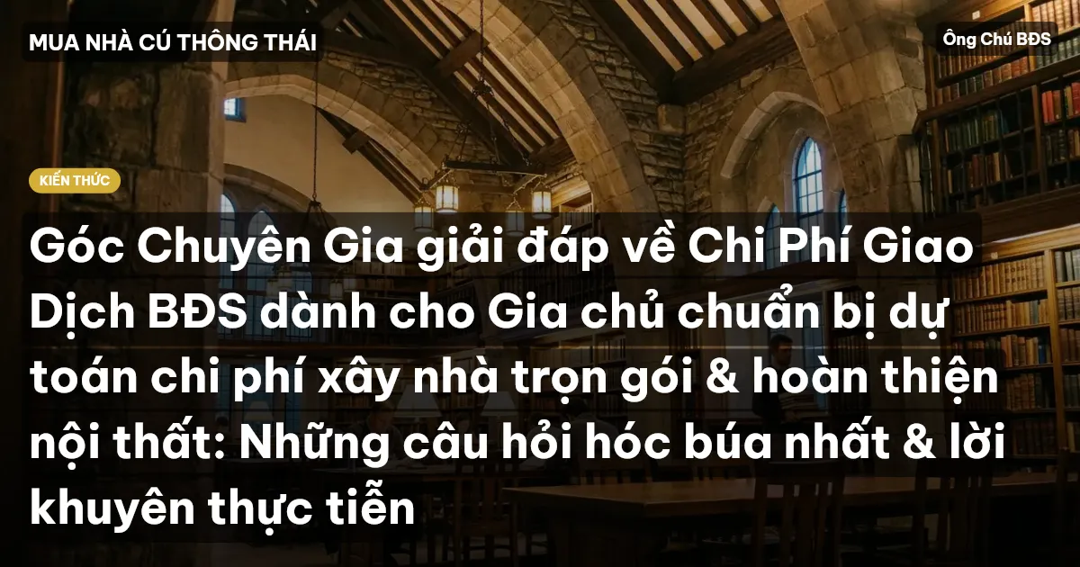 Góc Chuyên Gia giải đáp về Chi Phí Giao Dịch BĐS dành cho Gia chủ chuẩn bị dự toán chi phí xây nhà trọn gói & hoàn thiện nội thất: Những câu hỏi hóc búa nhất & lời khuyên thực tiễn