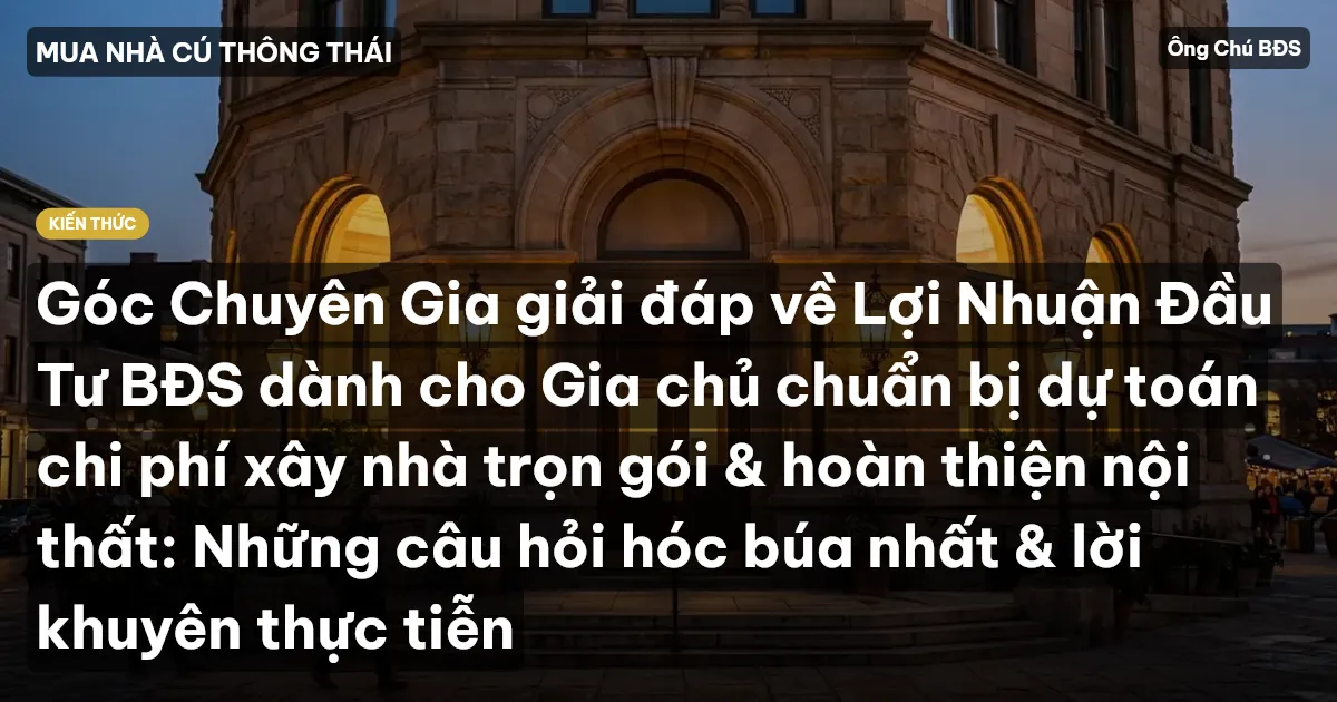 Góc Chuyên Gia giải đáp về Lợi Nhuận Đầu Tư BĐS dành cho Gia chủ chuẩn bị dự toán chi phí xây nhà trọn gói & hoàn thiện nội thất: Những câu hỏi hóc búa nhất & lời khuyên thực tiễn