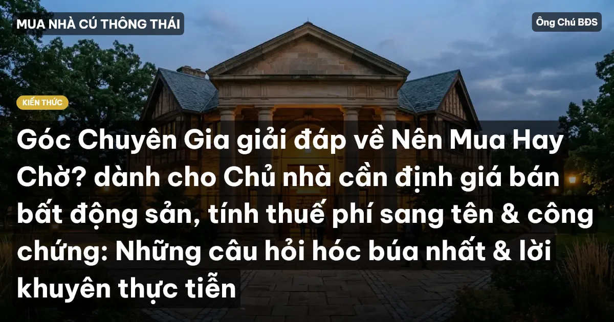 Góc Chuyên Gia giải đáp về Nên Mua Hay Chờ? dành cho Chủ nhà cần định giá bán bất động sản, tính thuế phí sang tên & công chứng: Những câu hỏi hóc búa nhất & lời khuyên thực tiễn
