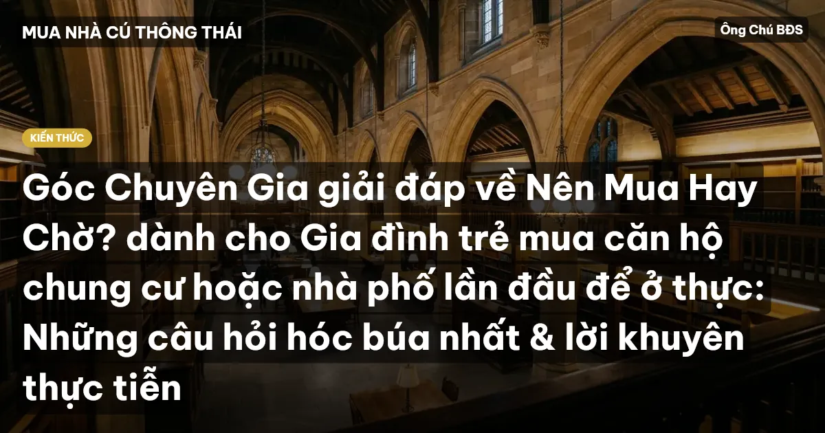 Góc Chuyên Gia giải đáp về Nên Mua Hay Chờ? dành cho Gia đình trẻ mua căn hộ chung cư hoặc nhà phố lần đầu để ở thực: Những câu hỏi hóc búa nhất & lời khuyên thực tiễn