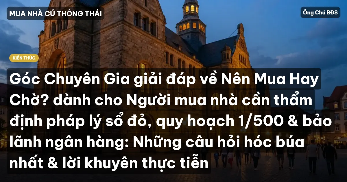 Góc Chuyên Gia giải đáp về Nên Mua Hay Chờ? dành cho Người mua nhà cần thẩm định pháp lý sổ đỏ, quy hoạch 1/500 & bảo lãnh ngân hàng: Những câu hỏi hóc búa nhất & lời khuyên thực tiễn